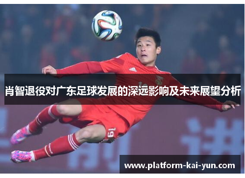 肖智退役对广东足球发展的深远影响及未来展望分析