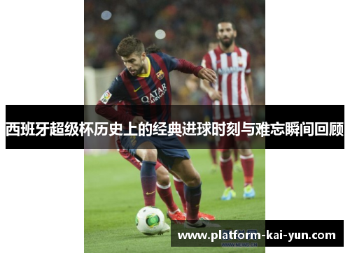 西班牙超级杯历史上的经典进球时刻与难忘瞬间回顾
