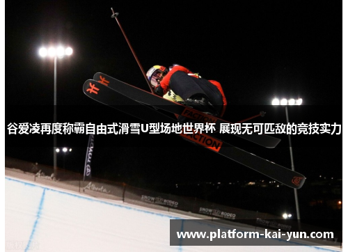 谷爱凌再度称霸自由式滑雪U型场地世界杯 展现无可匹敌的竞技实力