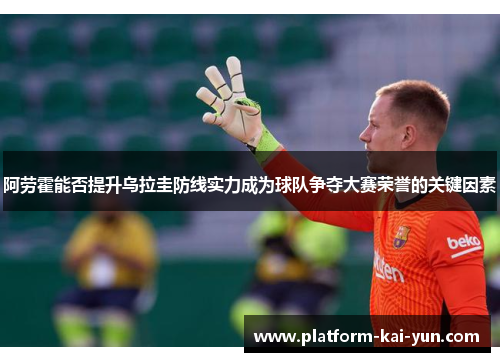 阿劳霍能否提升乌拉圭防线实力成为球队争夺大赛荣誉的关键因素