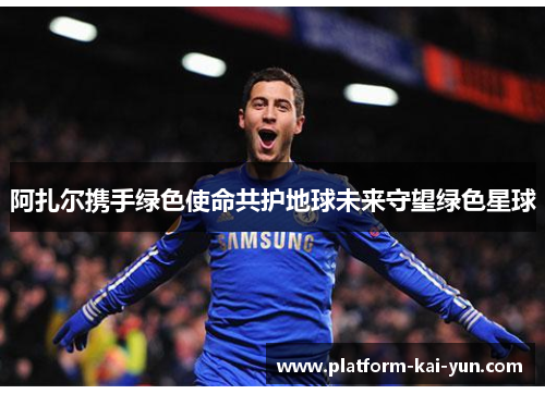 阿扎尔携手绿色使命共护地球未来守望绿色星球 阿扎尔携手绿色使命共护地球未来守望绿色星球