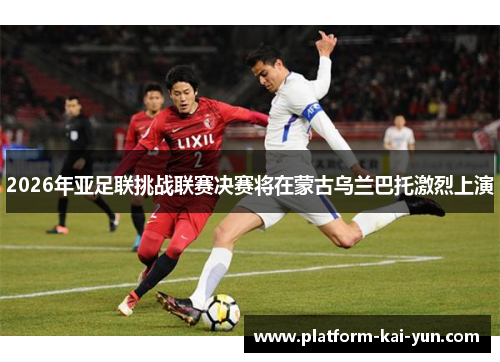 2026年亚足联挑战联赛决赛将在蒙古乌兰巴托激烈上演