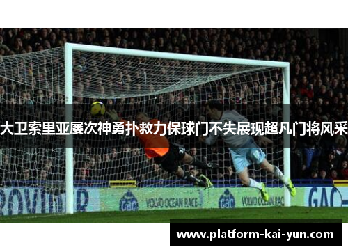 大卫索里亚屡次神勇扑救力保球门不失展现超凡门将风采 大卫索里亚屡次神勇扑救力保球门不失展现超凡门将风采