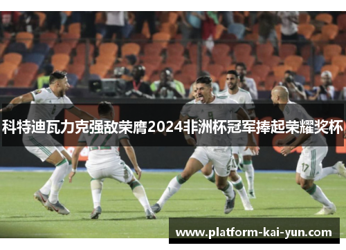 科特迪瓦力克强敌荣膺2024非洲杯冠军捧起荣耀奖杯