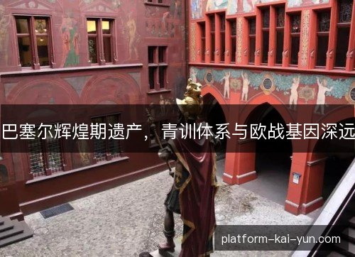 巴塞尔辉煌期遗产,青训体系与欧战基因深远 巴塞尔辉煌期遗产,青训体系与欧战基因深远
